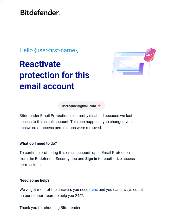 Email: Bitdefender Email Protection got disabled. Reactivate protection for this email account. Bitdefender Email Protection is currently disabled because we lost access to this email account. This can happen if you changed your password or access permissions were removed. What do I need to do? To continue protecting this email account, open Email Protection from the Bitdefender Security app and Sign in to reauthorize access permissions.